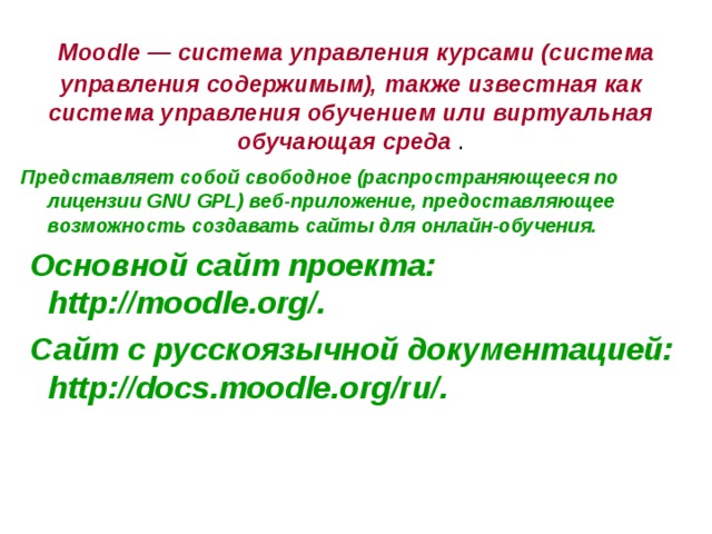  Moodle — система управления курсами (система управления содержимым), также известная как система управления обучением или виртуальная обучающая среда . Представляет собой свободное (распространяющееся по лицензии GNU GPL) веб-приложение, предоставляющее возможность создавать сайты для онлайн-обучения.  Основной сайт проекта: http://moodle.org/.  Сайт с русскоязычной документацией: http://docs.moodle.org/ru/. 