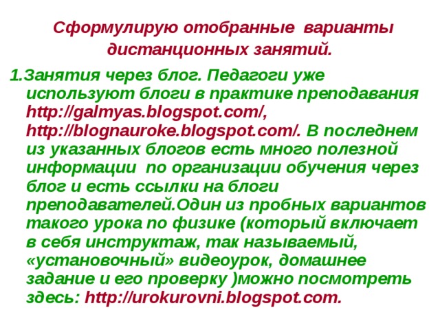 Сформулирую отобранные варианты дистанционных занятий. 1.Занятия через блог. Педагоги уже используют блоги в практике преподавания http://galmyas.blogspot.com/, http://blognauroke.blogspot.com/. В последнем из указанных блогов есть много полезной информации по организации обучения через блог и есть ссылки на блоги преподавателей.Один из пробных вариантов такого урока по физике (который включает в себя инструктаж, так называемый, «установочный» видеоурок, домашнее задание и его проверку )можно посмотреть здесь: http://urokurovni.blogspot.com.  