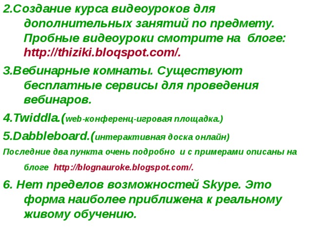 2.Создание курса видеоуроков для дополнительных занятий по предмету. Пробные видеоуроки смотрите на блоге: http://thiziki.bloqspot.com/. 3.Вебинарные комнаты. Существуют бесплатные сервисы для проведения вебинаров. 4.Twiddla.( web-конференц-игровая площадка.) 5.Dabbleboard.( интерактивная доска онлайн) Последние два пункта очень подробно и с примерами описаны на блоге http://blognauroke.blogspot.com/.   6. Нет пределов возможностей Skype. Это форма наиболее приближена к реальному живому обучению.  