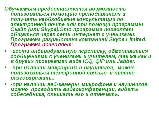 Обучаемым предоставляется возможность пользоваться помощью преподавателя и получать необходимые консультации по электронной почте или при помощи программы Скайп (или Skype).Это программа позволяет общаться через сеть интернет с учениками. Программа разработана компанией Skype Limited. Программа позволяет:  -вести индивидуальную переписку, обмениваться сообщениями с учениками и учителем, так же как и в других программах вида ICQ, QIP или Jabber. -при наличии микрофона и наушников, можно пользоваться телефонной связью и просто разговаривать.. -при наличии веб-камеры, микрофона и наушников, можно проводить видеоконференции, видеть собеседника, слышать его и отвечать. 