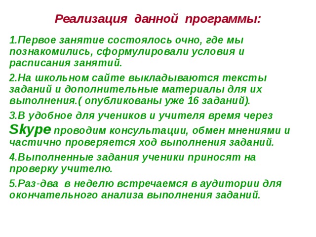 Реализация данной программы: 1.Первое занятие состоялось очно, где мы познакомились, сформулировали условия и расписания занятий. 2.На школьном сайте выкладываются тексты заданий и дополнительные материалы для их выполнения.( опубликованы уже 16 заданий). 3.В удобное для учеников и учителя время через Skype проводим консультации, обмен мнениями и частично проверяется ход выполнения заданий. 4.Выполненные задания ученики приносят на проверку учителю. 5.Раз-два в неделю встречаемся в аудитории для окончательного анализа выполнения заданий. 