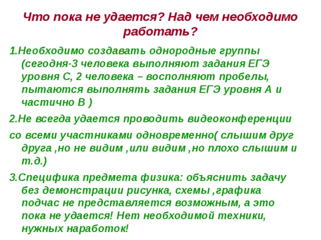 Что пока не удается? Над чем необходимо работать? 1.Необходимо создавать однородные группы (сегодня-3 человека выполняют задания ЕГЭ уровня С, 2 человека – восполняют пробелы, пытаются выполнять задания ЕГЭ уровня А и частично В ) 2.Не всегда удается проводить видеоконференции со всеми участниками одновременно( слышим друг друга ,но не видим ,или видим ,но плохо слышим и т.д.) 3.Специфика предмета физика: объяснить задачу без демонстрации рисунка, схемы ,графика подчас не представляется возможным, а это пока не удается! Нет необходимой техники, нужных наработок! 