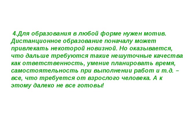  4.Для образования в любой форме нужен мотив. Дистанционное образование поначалу может привлекать некоторой новизной. Но оказывается, что дальше требуются такие нешуточные качества как ответственность, умение планировать время, самостоятельность при выполнении работ и т.д. – все, что требуется от взрослого человека. А к этому далеко не все готовы! 