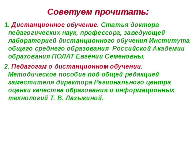 Советуем прочитать: 1. Дистанционное обучение . Статья доктора педагогических наук, профессора, заведующей лабораторией дистанционного обучения Института общего среднего образования Российской Академии образования ПОЛАТ Евгении Семеновны. 2. Педагогам о дистанционном обучении . Методическое пособие под общей редакцией заместителя директора Регионального центра оценки качества образования и информационных технологий Т. В. Лазыкиной.  