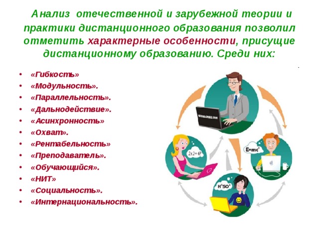  Анализ отечественной и зарубежной теории и практики дистанционного образования позволил отметить характерные особенности , присущие дистанционному образованию. Среди них:  «Гибкость» «Модульность». «Параллельность». «Дальнодействие». «Асинхронность» «Охват». «Рентабельность» «Преподаватель». «Обучающийся». «НИТ» «Социальность». «Интернациональность». 