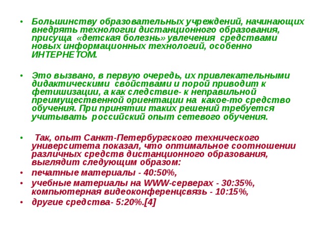 Большинству образовательных учреждений, начинающих внедрять технологии дистанционного образования, присуща «детская болезнь» увлечения средствами новых информационных технологий, особенно ИНТЕРНЕТОМ.  Это вызвано, в первую очередь, их привлекательными дидактическими свойствами и порой приводит к фетишизации, а как следствие- к неправильной преимущественной ориентации на какое-то средство обучения. При принятии таких решений требуется учитывать российский опыт сетевого обучения.   Так, опыт Санкт-Петербургского технического университета показал, что оптимальное соотношении различных средств дистанционного образования, выглядит следующим образом: печатные материалы - 40:50%, учебные материалы на WWW-серверах - 30:35%, компьютерная видеоконференцсвязь - 10:15%, другие средства- 5:20%.[4] 