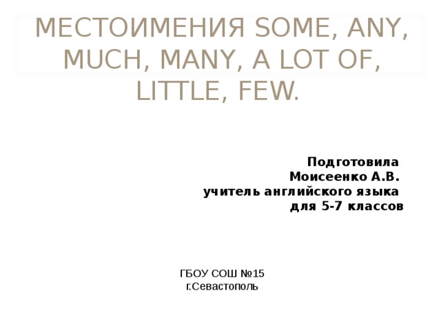 МЕСТОИМЕНИЯ SOME, ANY, MUCH, MANY, A LOT OF, LITTLE, FEW. Подготовила Моисеенко А.В. учитель английского языка для 5-7 классов ГБОУ СОШ №15 г.Севастополь 