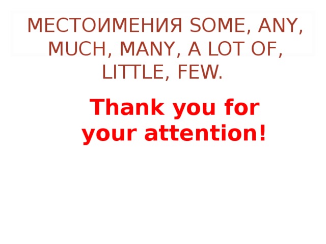 МЕСТОИМЕНИЯ SOME, ANY, MUCH, MANY, A LOT OF, LITTLE, FEW. Thank you for your attention! 