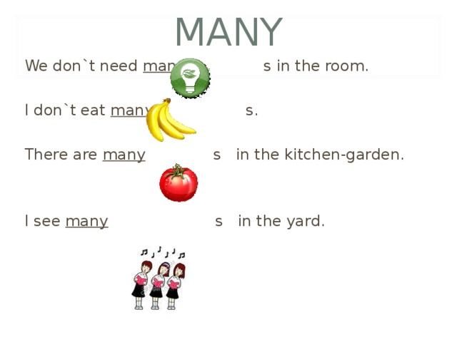 MANY We don`t need many s in the room. I don`t eat many s. There are many s in the kitchen-garden. I see many s in the yard . 