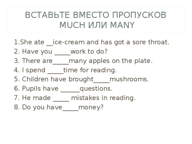 ВСТАВЬТЕ ВМЕСТО ПРОПУСКОВ   MUCH ИЛИ MANY 1.She ate __ice-cream and has got a sore throat. 2. Have you _____work to do? 3. There are_____many apples on the plate. 4. I spend _____time for reading. 5. Children have brought_____mushrooms. 6. Pupils have ______questions. 7. He made _____ mistakes in reading. 8. Do you have_____money? 
