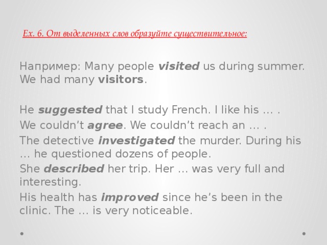 Ex. 6. От выделенных слов образуйте существительное: Например: Many people  visited  us during summer. We had many  visitors . He  suggested  that I study French. I like his … . We couldn’t  agree . We couldn’t reach an … . The detective  investigated  the murder. During his … he questioned dozens of people. She  described  her trip. Her … was very full and interesting. His health has  improved   since he’s been in the clinic. The … is very noticeable. 