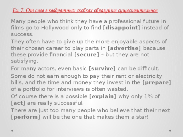 Ex. 7. От слов в квадратных скобках образуйте существительное Many people who think they have a professional future in films go to Hollywood only to find [disappoint] instead of success. They often have to give up the more enjoyable aspects of their chosen career to play parts in [advertise] because these provide financial [secure] – but they are not satisfying. For many actors, even basic [survive] can be difficult. Some do not earn enough to pay their rent or electricity bills, and the time and money they invest in the [prepare] of a portfolio for interviews is often wasted. Of course there is a possible [explain] why only 1% of [act] are really successful. There are just too many people who believe that their next [perform] will be the one that makes them a star! 