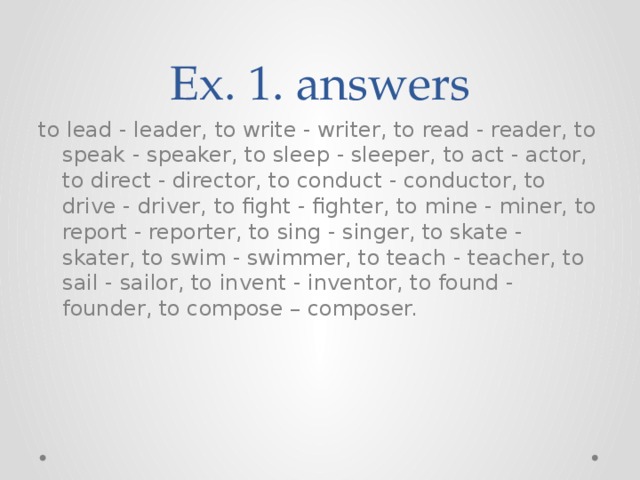 Ex. 1. answers to lead - leader, to write - writer, to read - reader, to speak - speaker, to sleep - sleeper, to act - actor, to direct - director, to conduct - conductor, to drive - driver, to fight - fighter, to mine - miner, to report - reporter, to sing - singer, to skate - skater, to swim - swimmer, to teach - teacher, to sail - sailor, to invent - inventor, to found - founder, to compose – composer.   
