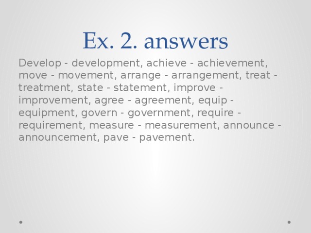 Ex. 2. answers Develop - development, achieve - achievement, move - movement, arrange - arrangement, treat - treatment, state - statement, improve - improvement, agree - agreement, equip - equipment, govern - government, require - requirement, measure - measurement, announce - announcement, pave - pavement. 