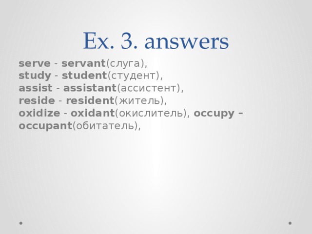 Ex. 3. answers serve  -  servant (слуга), study  -  student (студент), assist  -  assistant (ассистент), reside  -  resident (житель), oxidize  -  oxidant (окислитель), occupy – occupant (обитатель),  