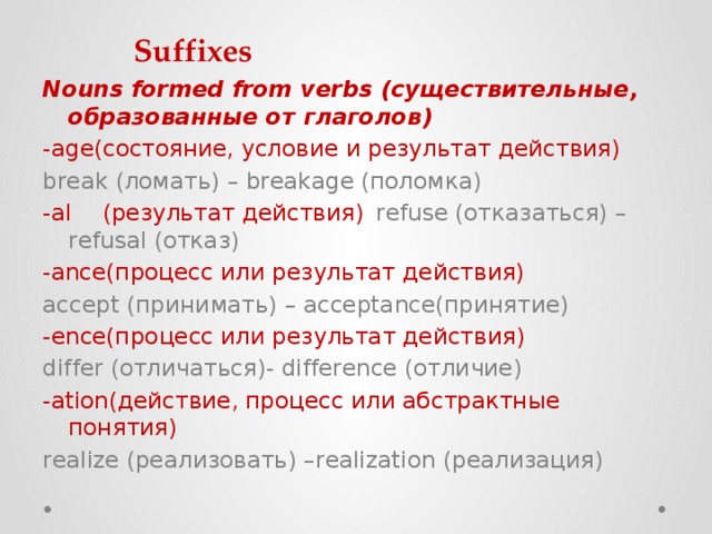 Suffixes Nouns formed from verbs (существительные, образованные от глаголов) -age(состояние, условие и результат действия) break (ломать) – breakage (поломка) -al  (результат действия)  refuse (отказаться) – refusal (отказ) -ance(процесс или результат действия)  accept (принимать) – acceptance(принятие) -ence(процесс или результат действия)  differ (отличаться)- difference (отличие) -ation(действие, процесс или абстрактные понятия) realize (реализовать) –realization (реализация) 