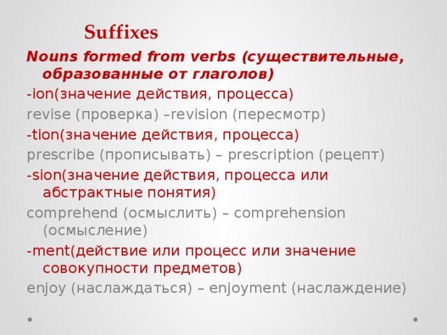 Suffixes Nouns formed from verbs (существительные, образованные от глаголов) -ion(значение действия, процесса)  revise (проверка) –revision (пересмотр) -tion(значение действия, процесса)  prescribe (прописывать) – prescription (рецепт) -sion(значение действия, процесса или абстрактные понятия)  comprehend (осмыслить) – comprehension (осмысление) -ment(действие или процесс или значение совокупности предметов)  enjoy (наслаждаться) – enjoyment (наслаждение) 