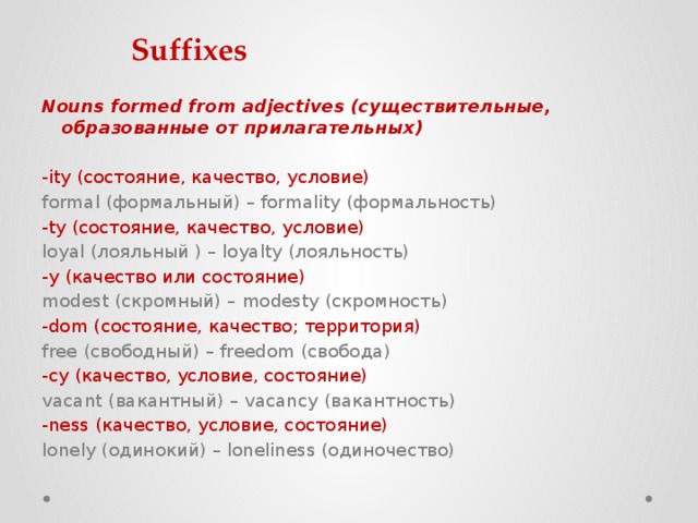 Suffixes Nouns formed from adjectives (существительные, образованные от прилагательных)   -ity (состояние, качество, условие)  formal (формальный) – formality (формальность) -ty (состояние, качество, условие)  loyal (лояльный ) – loyalty (лояльность) -y (качество или состояние)   modest (скромный) – modesty (скромность) -dom (состояние, качество; территория)  free (свободный) – freedom (свобода) -cy (качество, условие, состояние)  vacant (вакантный) – vacancy (вакантность) -ness (качество, условие, состояние)  lonely (одинокий) – loneliness (одиночество) 