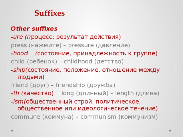 Suffixes Other suffixes -ure (п роцесс; результат действия)   press (нажмите) – pressure (давление) -hood  ( состояние, принадлежность к группе)  child (ребенок) – childhood (детство) -ship( состояние, положение, отношение между людьми) friend (друг) – friendship (дружба) -th ( качество)   long (длинный) – length (длина) -ism( общественный строй, политическое, общественное или идеологическое течение)   commune (коммуна) – communism (коммунизм) 