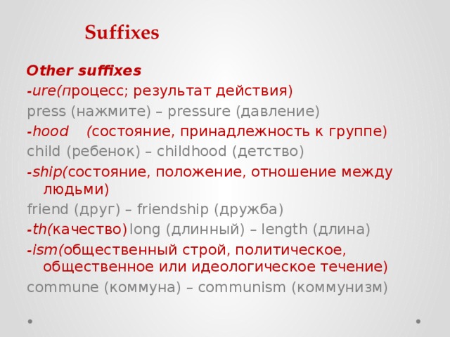 Suffixes Other suffixes -ure(п роцесс; результат действия)   press (нажмите) – pressure (давление) -hood  ( состояние, принадлежность к группе)  child (ребенок) – childhood (детство) -ship( состояние, положение, отношение между людьми) friend (друг) – friendship (дружба) -th( качество)   long (длинный) – length (длина) -ism( общественный строй, политическое, общественное или идеологическое течение)   commune (коммуна) – communism (коммунизм) 