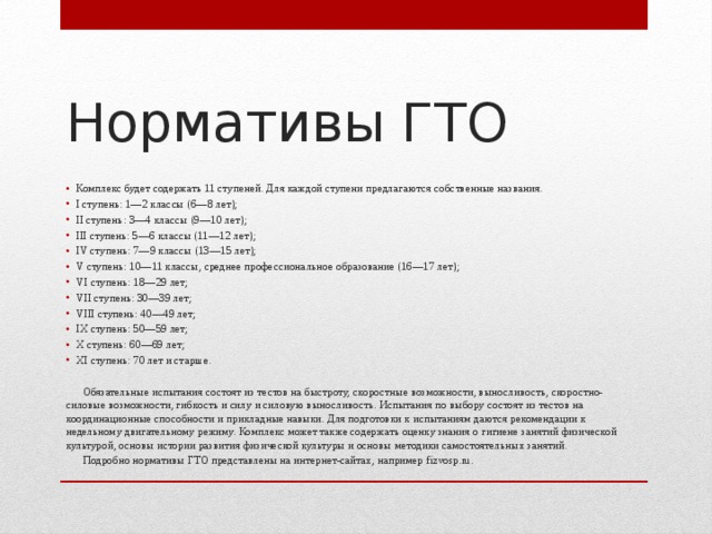 Нормативы ГТО Комплекс будет содержать 11 ступеней. Для каждой ступени предлагаются собственные названия. I ступень: 1—2 классы (6—8 лет); II ступень: 3—4 классы (9—10 лет); III ступень: 5—6 классы (11—12 лет); IV ступень: 7—9 классы (13—15 лет); V ступень: 10—11 классы, среднее профессиональное образование (16—17 лет); VI ступень: 18—29 лет; VII ступень: 30—39 лет; VIII ступень: 40—49 лет; IX ступень: 50—59 лет; X ступень: 60—69 лет; XI ступень: 70 лет и старше.  Обязательные испытания состоят из тестов на быстроту, скоростные возможности, выносливость, скоростно-силовые возможности, гибкость и силу и силовую выносливость. Испытания по выбору состоят из тестов на координационные способности и прикладные навыки. Для подготовки к испытаниям даются рекомендации к недельному двигательному режиму. Комплекс может также содержать оценку знания о гигиене занятий физической культурой, основы истории развития физической культуры и основы методики самостоятельных занятий.  Подробно нормативы ГТО представлены на интернет-сайтах, например fizvosp.ru. 