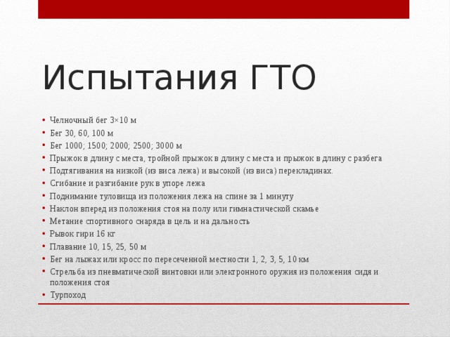Испытания ГТО Челночный бег 3×10 м Бег 30, 60, 100 м Бег 1000; 1500; 2000; 2500; 3000 м Прыжок в длину с места, тройной прыжок в длину с места и прыжок в длину с разбега Подтягивания на низкой (из виса лежа) и высокой (из виса) перекладинах. Сгибание и разгибание рук в упоре лежа Поднимание туловища из положения лежа на спине за 1 минуту Наклон вперед из положения стоя на полу или гимнастической скамье Метание спортивного снаряда в цель и на дальность Рывок гири 16 кг Плавание 10, 15, 25, 50 м Бег на лыжах или кросс по пересеченной местности 1, 2, 3, 5, 10 км Стрельба из пневматической винтовки или электронного оружия из положения сидя и положения стоя Турпоход 