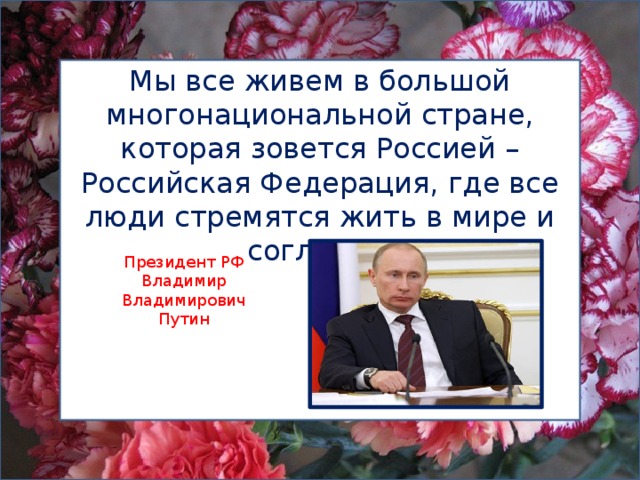 Мы все живем в большой многонациональной стране, которая зовется Россией – Российская Федерация, где все люди стремятся жить в мире и согласии. Президент РФ Владимир Владимирович Путин 