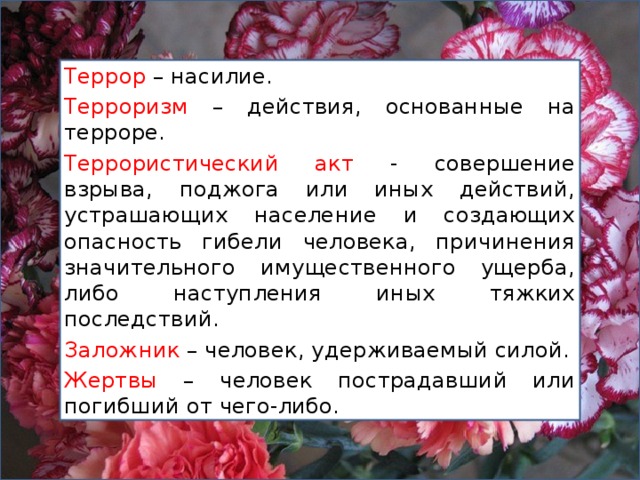 Террор – насилие. Терроризм – действия, основанные на терроре. Террористический акт - совершение взрыва, поджога или иных действий, устрашающих население и создающих опасность гибели человека, причинения значительного имущественного ущерба, либо наступления иных тяжких последствий. Заложник – человек, удерживаемый силой. Жертвы – человек пострадавший или погибший от чего-либо. 