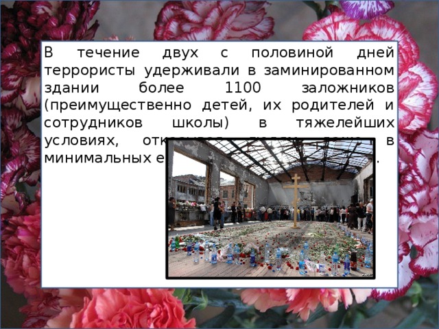 В течение двух с половиной дней террористы удерживали в заминированном здании более 1100 заложников  (преимущественно детей, их родителей и сотрудников школы) в тяжелейших условиях, отказывая людям даже в минимальных естественных потребностях. 