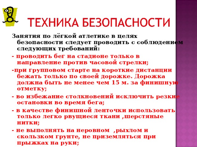 Занятия по лёгкой атлетике в целях безопасности следует проводить с соблюдением следующих требований: - проводить бег на стадионе только в направление против часовой стрелки; -при групповом старте на короткие дистанции бежать только по своей дорожке. Дорожка должна быть не менее чем 15 м. за финишную отметку; - во избежание столкновений исключить резкие остановки во время бега; - в качестве финишной ленточки использовать только легко рвущиеся ткани ,шерстяные нитки; - не выполнять на неровном ,рыхлом и скользком грунте, не приземляться при прыжках на руки; 