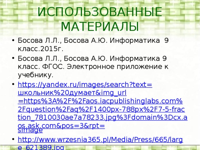 ИСПОЛЬЗОВАННЫЕ МАТЕРИАЛЫ Босова Л.Л., Босова А.Ю. Информатика 9 класс.2015г. Босова Л.Л., Босова А.Ю. Информатика 9 класс. ФГОС. Электронное приложение к учебнику. https://yandex.ru/images/search?text= школьник%20думает& img_url =https%3A%2F%2Faos.iacpublishinglabs.com%2Fquestion%2Faq%2F1400px-788px%2F7-5-fraction_7810030ae7a78233.jpg%3Fdomain%3Dcx.aos.ask.com&pos=3&rpt= simage http://www.wrzesnia365.pl/Media/Press/665/large_621389.jpg http://newpackfon.ru/uploads/images/f/o/t/foto_dlja_zastavki_na_komputer_5.jpg 