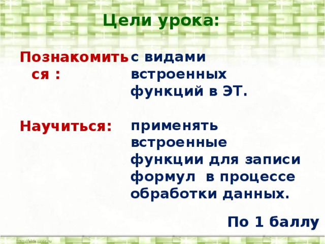 Цели урока: с видами встроенных функций в ЭТ. Познакомиться :   применять встроенные функции для записи формул в процессе обработки данных.   Научиться:   По 1 баллу 