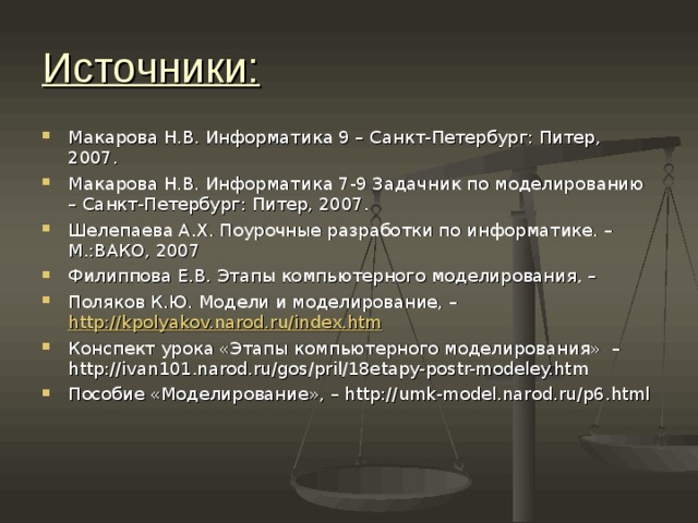 Источники: Макарова Н.В. Информатика 9 – Санкт-Петербург: Питер, 2007. Макарова Н.В. Информатика 7-9 Задачник по моделированию – Санкт-Петербург: Питер, 2007. Шелепаева А.Х. Поурочные разработки по информатике. – М.:ВАКО, 2007 Филиппова Е.В. Этапы компьютерного моделирования, – Поляков К.Ю. Модели и моделирование, – http://kpolyakov.narod.ru/index.htm Конспект урока «Этапы компьютерного моделирования» –http://ivan101.narod.ru/gos/pril/18etapy-postr-modeley.htm Пособие «Моделирование», – http://umk-model.narod.ru/p6.html  