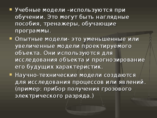 Учебные модели –используются при обучении. Это могут быть наглядные пособия, тренажеры, обучающие программы. Опытные модели- это уменьшенные или увеличенные модели проектируемого объекта. Они используются для исследования объекта и прогнозирование его будущих характеристик. Научно-технические модели создаются для исследования процессов или явлений. (пример: прибор получения грозового электрического разряда.) 