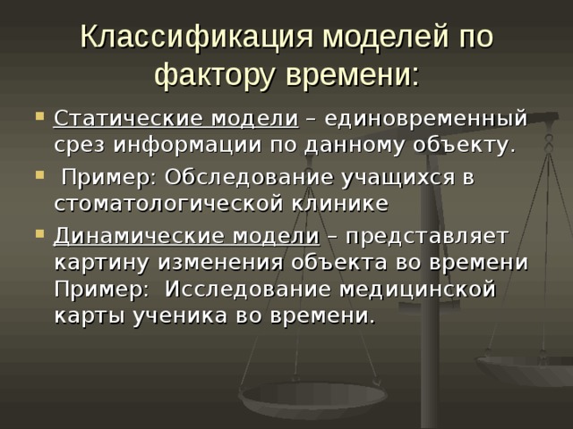 Классификация моделей по фактору времени: Статические модели – единовременный срез информации по данному объекту.  Пример: Обследование учащихся в стоматологической клинике Динамические модели – представляет картину изменения объекта во времени Пример: Исследование медицинской карты ученика во времени. 