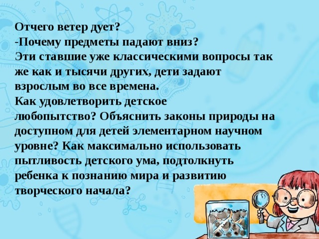 Отчего ветер дует?  -Почему предметы падают вниз?  Эти ставшие уже классическими вопросы так же как и тысячи других, дети задают взрослым во все времена. Как удовлетворить детское любопытство? Oбъяснить законы природы на доступном для детей элементарном научном уровне? Как максимально использовать пытливость детского ума, подтолкнуть ребенка к познанию мира и развитию творческого начала? 