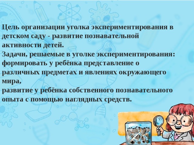 Цель организации уголка экспериментирования в детском саду - развитие познавательной активности детей.  Задачи, решаемые в уголке экспериментирования:  формировать у ребёнка представление о различных предметах и явлениях окружающего мира,   развитие у ребёнка собственного познавательного опыта с помощью наглядных средств.  