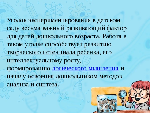 Уголок экспериментирования в детском саду весьма важный развивающий фактор для детей дошкольного возраста. Работа в таком уголке способствует развитию  творческого потенциала ребенка , его интеллектуальному росту, формированию  логического мышления  и началу освоения дошкольником методов анализа и синтеза. 