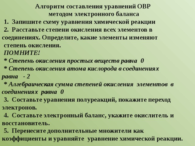 Алгоритм составления уравнений ОВР методом электронного баланса 1. Запишите схему уравнения химической реакции 2. Расставьте степени окисления всех элементов в соединениях. Определите, какие элементы изменяют степень окисления. ПОМНИТЕ! * Степень окисления простых веществ равна 0 * Степень окисления атома кислорода в соединениях равна - 2 * Алгебраическая сумма степеней окисления элементов в соединениях равна 0 3. Составьте уравнения полуреакций, покажите переход электронов. 4. Составьте электронный баланс, укажите окислитель и восстановитель. 5. Перенесите дополнительные множители как коэффициенты и уравняйте уравнение химической реакции. 