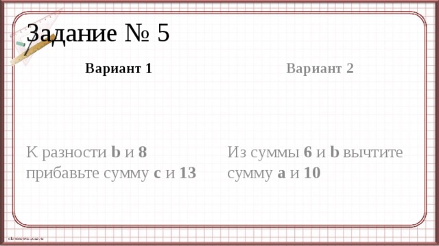 Задание № 5 Вариант 1 Вариант 2 К разности b и 8 прибавьте сумму с и 13 Из суммы 6 и b вычтите сумму а и 10 