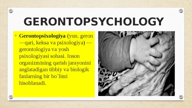 GERONTOPSYCHOLOGY Gerontopsixologiya  (yun. geron —qari, keksa va psixologiya) —gerontologiya va yosh psixologiyasi sohasi. Inson organizmining qarish jarayonini anglatadigan tibbiy va biologik fanlarning bir bo`limi hisoblanadi . 