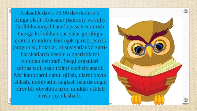 Keksalik davri 75-90 davrlarni o`z ichiga oladi. Keksalar jismoniy va aqliy faollikka moyil hamda passiv turmush tarziga ko`nikkan qariyalar guruhiga ajratish mumkin. Biologik qarish, psixik jarayonlar, holatlar, xususiyatlar va xatti-harakatlarda keskin o`zgarishlarni vujudga keltiradi. Sezgi organlari zaiflashadi, asab tizimi kuchsizlanadi. Ma`lumotlarni qabul qilish, ularni qayta ishlash, mohiyatini anglash hamda ongni biror bir obyektda uzoq muddat ushlab turish qiyinlashadi. 