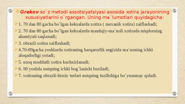 Grekov so`z metodi assotsiyatsiyasi asosida xotira jarayonining xususiyatlarini o`rgangan. Uning ma`lumotlari quyidagicha: 1. 70 dan 80 gacha bo`lgan keksalarda xotira ( mexanik xotira) zaiflashadi; 2. 70 dan 80 gacha bo`lgan keksalarda mantiqiy-ma`noli xotirada miqdorning ahamiyati saqlanadi; 3. obrazli xotira zaiflashadi; 4.70-89gacha yoshlarda xotiraning barqarorlik negizida ma`noning ichki aloqadorligi yotadi; 5. uzoq muddatli xotira kuchsizlanadi; 6. 90 yoshda nutqning ichki bog`lanishi buziladi; 7. xotiraning obrazli-hissiy turlari nutqning tuzilishiga bo`ysunmay qoladi. 