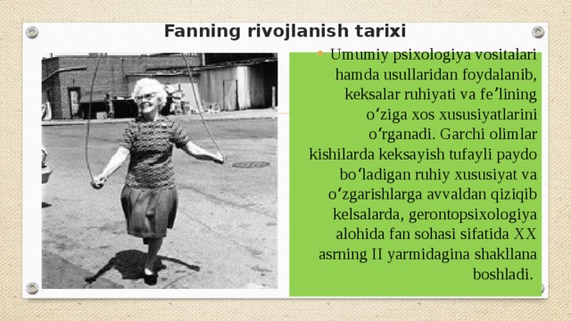 Fanning rivojlanish tarixi   Umumiy psixologiya vositalari hamda usullaridan foydalanib, keksalar ruhiyati va feʼlining oʻziga xos xususiyatlarini oʻrganadi. Garchi olimlar kishilarda keksayish tufayli paydo boʻladigan ruhiy xususiyat va oʻzgarishlarga avvaldan qiziqib kelsalarda, gerontopsixologiya alohida fan sohasi sifatida XX asrning II yarmidagina shakllana boshladi. 