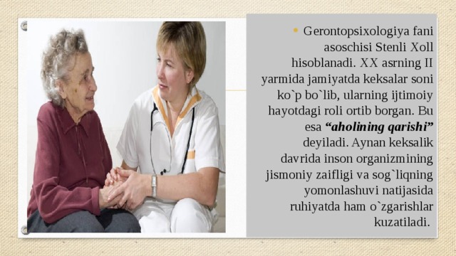 Gerontopsixologiya fani asoschisi Stenli Xoll hisoblanadi. XX asrning II yarmida jamiyatda keksalar soni ko`p bo`lib, ularning ijtimoiy hayotdagi roli ortib borgan. Bu esa “aholining qarishi” deyiladi. Aynan keksalik davrida inson organizmining jismoniy zaifligi va sog`liqning yomonlashuvi natijasida ruhiyatda ham o`zgarishlar kuzatiladi. 