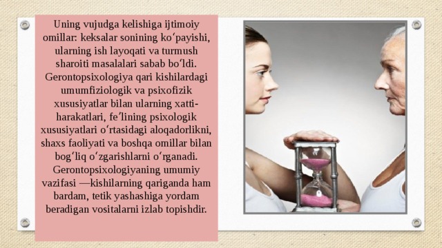 Uning vujudga kelishiga ijtimoiy omillar: keksalar sonining koʻpayishi, ularning ish layoqati va turmush sharoiti masalalari sabab boʻldi. Gerontopsixologiya qari kishilardagi umumfiziologik va psixofizik xususiyatlar bilan ularning xatti-harakatlari, feʼlining psixologik xususiyatlari oʻrtasidagi aloqadorlikni, shaxs faoliyati va boshqa omillar bilan bogʻliq oʻzgarishlarni oʻrganadi. Gerontopsixologiyaning umumiy vazifasi —kishilarning qariganda ham bardam, tetik yashashiga yordam beradigan vositalarni izlab topishdir. 