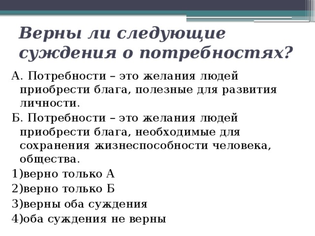 Верны ли следующие суждения о потребностях? А. Потребности – это желания людей приобрести блага, полезные для развития личности. Б. Потребности – это желания людей приобрести блага, необходимые для сохранения жизнеспособности человека, общества. 1)верно только А  2)верно только Б  3)верны оба суждения  4)оба суждения не верны 