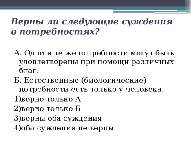 Верны ли следующие суждения о потребностях? А. Одни и те же потребности могут быть удовлетворены при помощи различных благ. Б. Естественные (биологические) потребности есть только у человека. 1)верно только А  2)верно только Б  3)верны оба суждения  4)оба суждения не верны 