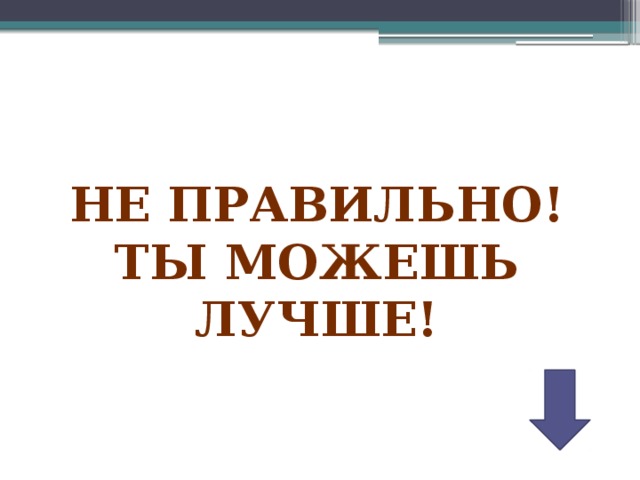 НЕ ПРАВИЛЬНО! ТЫ МОЖЕШЬ ЛУЧШЕ! 