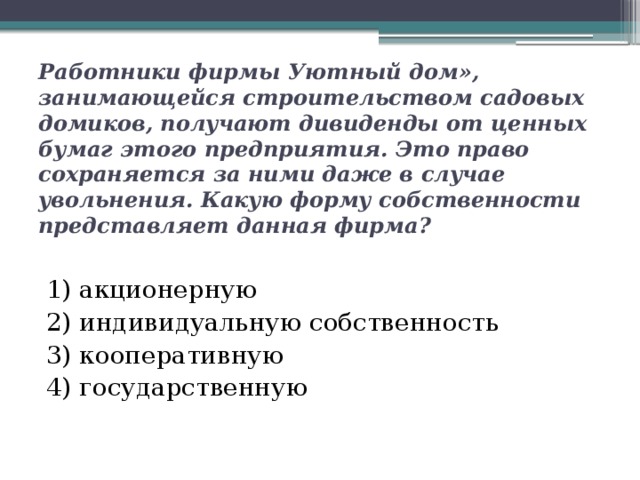 Работники фирмы Уютный дом», занимающейся строительством садовых домиков, получают дивиденды от ценных бумаг этого предприятия. Это право сохраняется за ними даже в случае увольнения. Какую форму собственности представляет данная фирма? 1) акционерную 2) индивидуальную собственность 3) кооперативную 4) государственную 